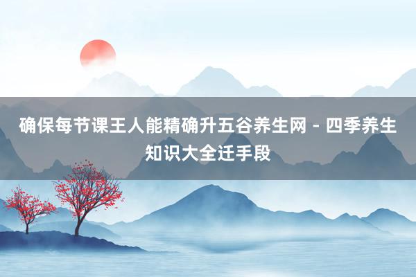 确保每节课王人能精确升五谷养生网 - 四季养生知识大全迁手段