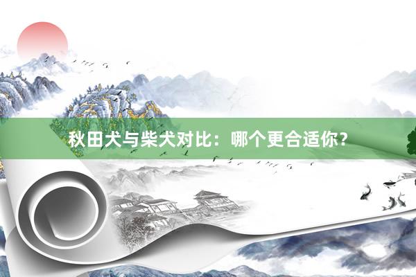 秋田犬与柴犬对比：哪个更合适你？